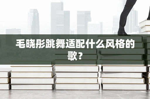毛晓彤跳舞适配什么风格的歌？