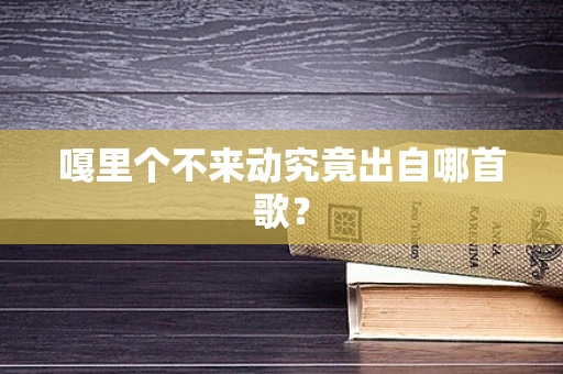 嘎里个不来动究竟出自哪首歌？