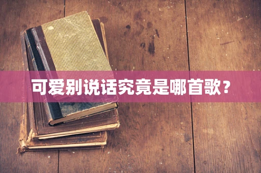 可爱别说话究竟是哪首歌？