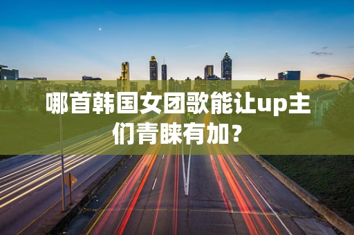 哪首韩国女团歌能让up主们青睐有加？