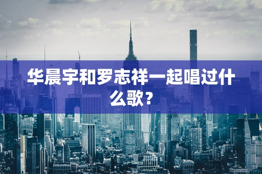 华晨宇和罗志祥一起唱过什么歌？