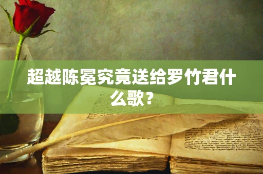 超越陈冕究竟送给罗竹君什么歌？