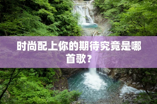 时尚配上你的期待究竟是哪首歌？