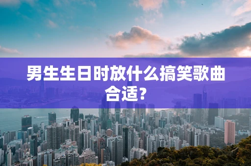 男生生日时放什么搞笑歌曲合适？