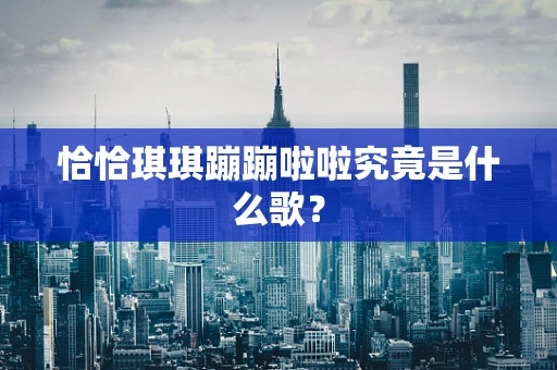 恰恰琪琪蹦蹦啦啦究竟是什么歌？
