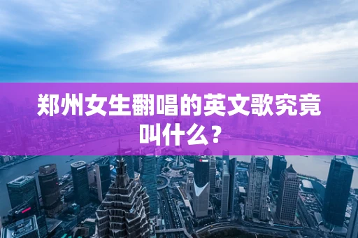 郑州女生翻唱的英文歌究竟叫什么？