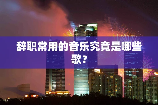 辞职常用的音乐究竟是哪些歌？