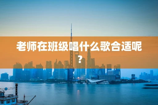 老师在班级唱什么歌合适呢？