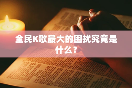 全民K歌最大的困扰究竟是什么？