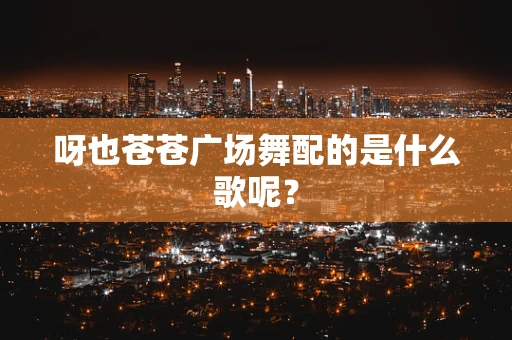 呀也苍苍广场舞配的是什么歌呢？