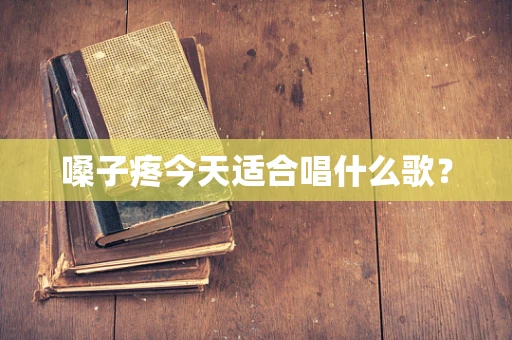 嗓子疼今天适合唱什么歌？