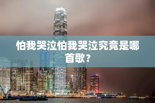 怕我哭泣怕我哭泣究竟是哪首歌？