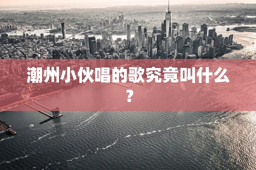 潮州小伙唱的歌究竟叫什么？
