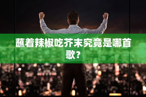 蘸着辣椒吃芥末究竟是哪首歌？