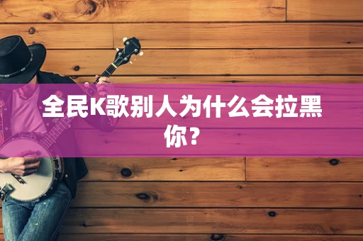 全民K歌别人为什么会拉黑你？