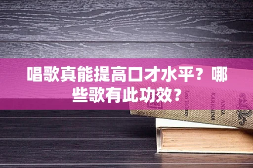 唱歌真能提高口才水平？哪些歌有此功效？