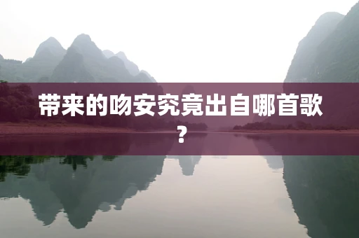 带来的吻安究竟出自哪首歌？
