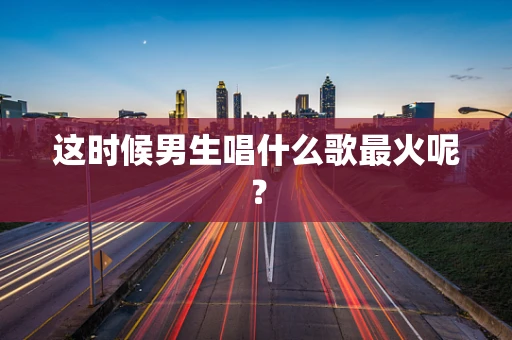 这时候男生唱什么歌最火呢？
