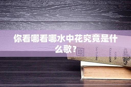 你看哪看哪水中花究竟是什么歌？