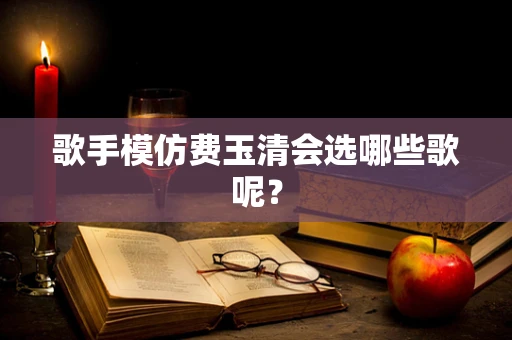 歌手模仿费玉清会选哪些歌呢？
