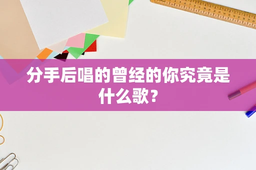 分手后唱的曾经的你究竟是什么歌？