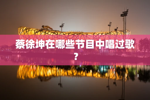 蔡徐坤在哪些节目中唱过歌？