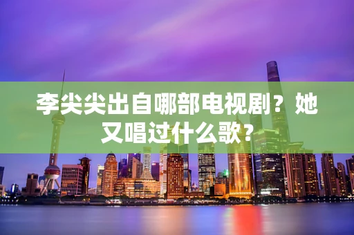 李尖尖出自哪部电视剧？她又唱过什么歌？