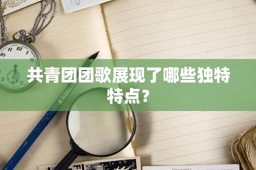 共青团团歌展现了哪些独特特点？