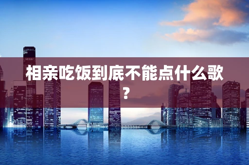 相亲吃饭到底不能点什么歌？