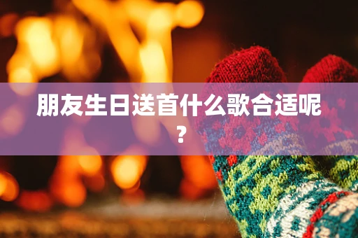 朋友生日送首什么歌合适呢？
