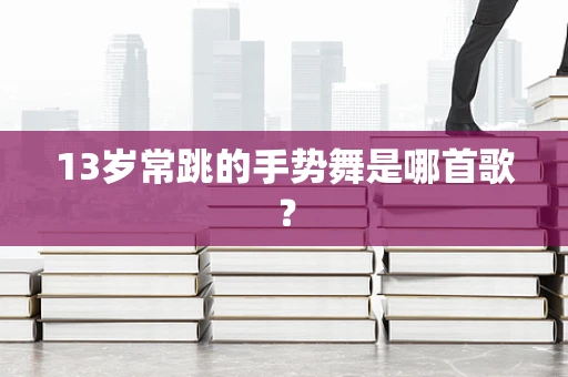 13岁常跳的手势舞是哪首歌？