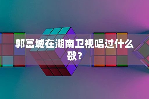 郭富城在湖南卫视唱过什么歌？