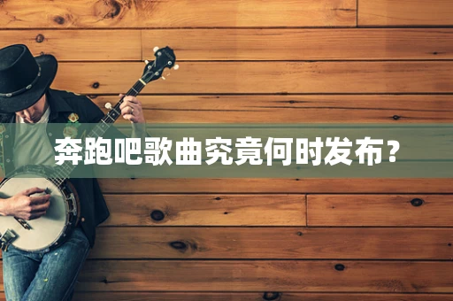 奔跑吧歌曲究竟何时发布？